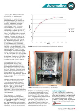 mentor.com/mechanical 39
a total reduction of 35°C is achieved in
comparison to the baseline design.
To account for the variation in load
power for the system, the sensitivity of
the response of individual components
to different power levels was tested.
Two components were chosen for
this, D1600 and V1907. The D1600
component is a slug up design and
interfaced with the top finned housing via
thermal interface material. Because of
lower thermal impedance of the thermal
interface material and finned top housing,
junction-to-ambient thermal impedance
is relatively low, below 5K/W. V1907 is
a slug-down component and interfaced
with bottom housing via PCB, Thermal
Vias, TIM, Heat Spreader and TIM. Due
to several layers of materials between
the component, bottom housing and
associated thermal impedance, junction-
to-ambient thermal impedance of ‘V1907’
is relatively very high in comparison to the
slug-up component ‘D1600’. This latter
component was simulated in FloTHERM
to obtain its transient response at 100%,
75%, and 50% power loads. Plotting these
temperature responses normalized the
applied power to give a graph of dynamic
thermal impedance, Zth, the data almost
mirror each other as shown in figure 6.
As the data line almost mirror one
another, engineers at Bosch were
able to derive an analytical model for
dynamics thermal resistance (Zth,j-a) of
all heat dissipating components from the
FloTHERM simulation. This model could
then be used to predict the temperature
of the components for different power
dissipations and external ambient, without
having to run a full 3D thermal simulation
for each scenario.
The results of the design optimizations
were checked with a prototype using
a thermal chamber, shown in figure 7.
The experiment was conducted for the
specified ambient, and at an air speed
of 0.6ms-1, with the velocity of the
airflow over the ECU measured with an
anemometer. Thermocouples were placed
on the components of interest to measure
their temperature.
The comparison of the simulated
temperatures against the experimental
measurements showed a good correlation,
confirming the robustness and reliability of
the FloTHERM model. The outcome of this
work was that the design optimizations in
FloTHERM overcame the thermal bottleneck
and reduced component temperatures by
35°C from the baseline design, resulting
in an acceptable operating temperature
of components. Using analytical models
derived from FloTHERM results, Robert
Bosch Engineering and Business Solutions
have been able to predict junction
temperature of component at any load
for a given design and time duration or
operational time duration of the ECU for
the desired junction temperature. This has
delivered a significant saving in time.
Acknowledgement:
This work "Thermal design and analysis for
high power automotive electronic product" by
Ritwik Alok Pattnayak & Dr. Laxmidhar Biswal,
PhD, FIE, CEng (Robert Bosch Engineering
and Business Solutions, India), was first
published at NAFEMS’ World Congress in San
Diego, 21-24 June 2015, www.nafems.org
Figure 6. Comparison of dynamic thermal impedance (Zth) of ‘V1907’ for different loads
Figure 7. Thermocoupled ECU and Anemometer in the Thermal Chamber
Automotive
 