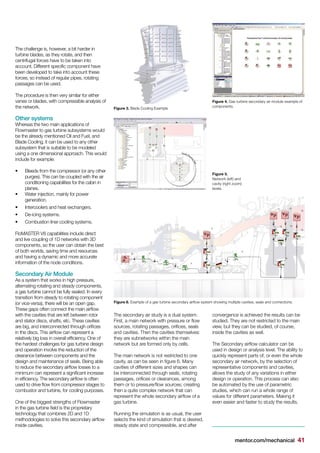 mentor.com/mechanical 41
Figure 3. Blade Cooling Example
Figure 4. Gas turbine secondary air module example of
components.
Figure 5.
Network (left) and
cavity (right zoom)
levels.
Figure 6. Example of a gas turbine secondary airflow system showing multiple cavities, seals and connections.
The challenge is, however, a bit harder in
turbine blades, as they rotate, and then
centrifugal forces have to be taken into
account. Different specific component have
been developed to take into account these
forces, so instead of regular pipes, rotating
passages can be used.
The procedure is then very similar for either
vanes or blades, with compressible analysis of
the network.
Other systems
Whereas the two main applications of
Flowmaster to gas turbine subsystems would
be the already mentioned Oil and Fuel, and
Blade Cooling, it can be used to any other
subsystem that is suitable to be modeled
using a one dimensional approach. This would
include for example:
•	 Bleeds from the compressor (or any other
purges). This can be coupled with the air
conditioning capabilities for the cabin in
planes.
•	 Water injection, mainly for power
generation.
•	 Intercoolers and heat exchangers.
•	 De-icing systems.
•	 Combustion liner cooling systems.
FloMASTER V8 capabilities include direct
and live coupling of 1D networks with 3D
components, so the user can obtain the best
of both worlds, saving time and resources
and having a dynamic and more accurate
information of the node conditions.
Secondary Air Module
As a system that works in high pressure,
alternating rotating and steady components,
a gas turbine cannot be fully sealed. In every
transition from steady to rotating component
(or vice-versa), there will be an open gap.
These gaps often connect the main airflow
with the cavities that are left between rotor
and stator discs, shafts, etc. These cavities
are big, and interconnected through orifices
in the discs. This airflow can represent a
relatively big loss in overall efficiency. One of
the hardest challenges for gas turbine design
and operation involve the reduction of the
clearance between components and the
design and maintenance of seals. Being able
to reduce the secondary airflow losses to a
minimum can represent a significant increase
in efficiency. The secondary airflow is often
used to drive flow from compressor stages to
combustor and turbine, for cooling purposes.
One of the biggest strengths of Flowmaster
in the gas turbine field is the proprietary
technology that combines 2D and 1D
methodologies to solve this secondary airflow
inside cavities.
The secondary air study is a dual system.
First, a main network with pressure or flow
sources, rotating passages, orifices, seals
and cavities. Then the cavities themselves:
they are subnetworks within the main
network but are formed only by cells.
The main network is not restricted to one
cavity, as can be seen in figure 6. Many
cavities of different sizes and shapes can
be interconnected through seals, rotating
passages, orifices or clearances, among
them or to pressure/flow sources; creating
then a quite complex network that can
represent the whole secondary airflow of a
gas turbine.
Running the simulation is as usual, the user
selects the kind of simulation that is desired,
steady state and compressible, and after
convergence is achieved the results can be
studied. They are not restricted to the main
view, but they can be studied, of course,
inside the cavities as well.
The Secondary airflow calculator can be
used in design or analysis level. The ability to
quickly represent parts of, or even the whole
secondary air network, by the selection of
representative components and cavities,
allows the study of any variations in either
design or operation. This process can also
be automated by the use of parametric
studies, which can run a whole range of
values for different parameters. Making it
even easier and faster to study the results.
 