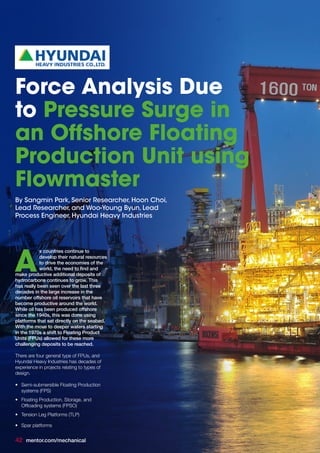 s countries continue to
develop their natural resources
to drive the economies of the
world, the need to find and
make productive additional deposits of
hydrocarbons continues to grow. This
has really been seen over the last three
decades in the large increase in the
number offshore oil reservoirs that have
become productive around the world.
While oil has been produced offshore
since the 1940s, this was done using
platforms that sat directly on the seabed.
With the move to deeper waters starting
in the 1970s a shift to Floating Product
Units (FPUs) allowed for these more
challenging deposits to be reached.
There are four general type of FPUs, and
Hyundai Heavy Industries has decades of
experience in projects relating to types of
design.
•	 Semi-submersible Floating Production
systems (FPS)
•	 Floating Production, Storage, and
Offloading systems (FPSO)
•	 Tension Leg Platforms (TLP)
•	 Spar platforms
A
Force Analysis Due
to Pressure Surge in
an Offshore Floating
Production Unit using
Flowmaster
By Sangmin Park, Senior Researcher, Hoon Choi,
Lead Researcher, and Woo-Young Byun, Lead
Process Engineer, Hyundai Heavy Industries
42 mentor.com/mechanical
 