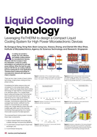 46 mentor.com/mechanical
By Gongyue Tang,Yong Han, Boon Long Lau, Xiaowu Zhang, and Daniel Min Woo Rhee,
Institute of Microelectronics,Agency for Science,Technology and Research, Singapore
ir cooling can provide a
simple, low cost, effective,
and reliable cooling solution
for microelectronic devices.
However, with the increase in heat
flux dissipation, current air cooling
technology is not sufficient for new high
power devices. When the heat flux goes
beyond 100 W/cm2, air cooling methods
become inadequate for most applications.
Therefore liquid cooling technology for
microelectronic devices with high power
chips is required.
There are two major modes of liquid cooling
technology; single-phase cooling and two-
phase cooling.
Considering the higher pressure drop and
complexity of a two-phase liquid cooling
system, utilizing the single-phase liquid cooling
technology for high-heat-flux microprocessors
is an attractive option. For a single-phase
liquid cooling technology, both microchannel
and microjet heat sinks can dissipate high
heat fluxes found in high-power electronic
devices. Compared with the impinging
microjets, microchannel cooling has a lower
averaged heat transfer coefficient but the
coolant in microchannels can exchange
energy with a larger effective surface area with
multiple walls within each of the channels.
Combining these approaches into a hybrid
microcooler would be the ideal approach.
The proposed liquid cooling system includes
three major components:
1.	 A silicon-based hybrid microcooler with
multiple drainage microtrenches (MDMTs);
2.	 A customized compact liquid-to liquid heat
exchanger; and
3.	 A commercial micropump.
A
Liquid Cooling
Technology
Figure 1. Schematic of the compact liquid cooling
system. (a) Concept design of the system. (b) Liquid flow
loops in the system. (c) Heat flow path in the system.
Figure 3. Variation of junction to microcooler thermal
resistance with jet nozzle length.
Figure 5. Variation of junction to microcooler thermal
resistance with JTW distance.
Figure 2. Schematic of the proposed hybrid microcooler
with MDMTs design. (a) Pattern of the microchannels,
jet nozzles, and MDMTs. (b) Side view of the A—A cross
section. (c) 3-D isometric view. (d) C—C cross-sectional view.
Figure 4. Variation of junction to microcooler thermal
resistance with microchannel width.
Figure 6. Schematic configurations of the heat exchangers
investigated in this paper for (a) counter-flow configuration
of commercial heat exchanger A (Hex-A) and (b) cross-flow
configuration of customized heat exchanger B (Hex-B).
Leveraging FloTHERM to design a Compact Liquid
Cooling System for High Power Microelectronic Devices
 