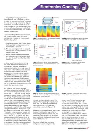 mentor.com/mechanical 47
A compact liquid cooling system for a
microelectronic chip is shown in figure 1(a).
It mainly consists of a microcooler to remove
the heat from the high performance chip, a
commercial micropump to drive the liquid
flow, and transport the heat from the chip to
an external heat exchanger, where the heat
is transferred to the secondary fluid and then
rejected to the ambient.
To maximize the performance of the system,
the following design criteria should be
considered in the design of the proposed
liquid cooling system:
1.	 Avoid large pressure drop the flow rate in
the loop at chip cooling side should be
maintained at a low level;
2.	 The heat exchanger should be compact
with high heat exchange efficiency, or heat
transfer density; and
3.	 It must maintain the thermal resistance
and pressure drop of the heat exchanger
at a level obviously lower than that of the
microcooler.
A silicon-based microcooler, combining
the merits of both microchannels and jet
impingement, has been developed to
dissipate the heat flux for the high-power IC
chip. Figure 2 shows the conceptual design
of the hybrid silicon microcooler for the
pattern of the microchannels, jet nozzles,
and MDMTs. As shown in figure 2(a), there
are two nozzles between each of the two
trenches in the proposed MDMTs design.
The jet flow from the microjet nozzle impinges
on the top wall, is constrained to flow along
the microchannel, and then exits through the
nearby drainage microtrenches.
For this work, the CFD modeling and
simulation is conducted using FloTHERM®
for
the microcooler design optimization. For the
chip of size 7 × 7 mm2
, the microjet array is
designed to cover an area of 8 × 8 mm2
for
the cooling. The jet nozzle diameter is fixed
at 100 μm. The nozzle length, microchannel
width, and jet to wall distance are varied in
the modeling to evaluate their effects on the
thermal performance of the microcooler.
Other parameters include nine drainage
trenches with a width of 150 μm, 16 nozzles
along the microchannel direction and 21 jet
nozzles along the drainage trench direction.
The coolant in the microcooler is water with
an inlet temperature of 25°C. A heat source
of 175 W is set for the thermal chip, and a
gauge pressure of 20 kPa is set at inlet of
the microcooler. A mesh of one million cells
is generated, and a grid independence study
is conducted. The mesh number is sufficient
to obtain accuracy within around 1% for
hydraulic and thermal performance. The
effects of the nozzle length, microchannel
width, and JTW distance on the thermal
performance of the microcooler are,
respectively, presented in figures 3–5.
A liquid–to-liquid heat exchanger was chosen
because it has the advantage of higher
heat exchange efficiency, smaller size, and
centralized management of the secondary
liquid flow through facility cooling, such as a
coolant distributed unit.
Two liquid-to-liquid heat exchanger
configurations are investigated in the
present case. The first heat exchanger
(Hex-A) is commercially available with a
counter-flow configurations, and it is used
as a benchmark to design and optimize the
second heat exchanger (Hex-B). Hex-B is a
customized compact heat exchanger, which
represents the cross-flow configuration,
consisting of mini-channel layers
alternatively stacked for both the hot and
cold fluid flows. Hex-A is with the counter-
flow configuration, as shown in figure
6(a); the hot fluid and cold fluid layers are
stacked alternatively, separated with metal
plates. There are a total of 11 stainless steel
(SS) layers, including the top and bottom
Figure 7. Simulation results of the temperature profiles in
the commercial heat exchanger A.
Figure 9. Variation of the heat transfer capability with
the channel number's and footprint size of Hex-B at the
specified conditions,
Figure 11. Simulation results of temperature profile for
Hex-B with the final design at the specified condition. (a)
Top plane view. (b) Side plane view.
Figure 8. Variation of the heat transfer density, and pressure
drop with the rate in Hex-A at the specified conditions.
Figure 10. Effect of the material on the heat transfer
capability of Hex-B at specified conditions.
Figure 12. Comparison of heat transfer density for Hex-A
and Hex-B at the specified conditions.
Electronics Cooling
 