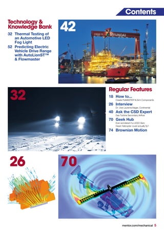 mentor.com/mechanical 5
32
Contents
Regular Features
18	 How to...
	 Create FloMASTER N-Arm Components
26	Interview
	 Dr. Uwe Lautenschlager, Continental
40	 Ask the CSD Expert
	 Gas Turbine Secondary Airflow
70	 Geek Hub
	 Ever wondered if a LEGO Aero
	 Hawk Helicopter could actually fly?
74	 Brownian Motion
Technology &
Knowledge Bank
32	 Thermal Testing of
	 an Automotive LED
	 Fog Light
52	 Predicting Electric
	 Vehicle Drive Range
	 with AutoLionST™
	 & Flowmaster
70
42
26
 
