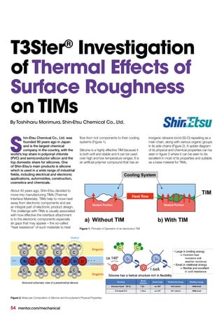54 mentor.com/mechanical
hin-Etsu Chemical Co., Ltd. was
founded 90 years ago in Japan
and is the largest chemical
company in the country, with the
world’s top share in polyvinyl chloride
(PVC) and semiconductor silicon and the
top domestic share for silicones. One
of Shin-Etsu’s main products is silicone
which is used in a wide range of industrial
fields, including electrical and electronic
applications, automobiles, construction,
cosmetics and chemicals.
About 40 years ago, Shin-Etsu decided to
move into manufacturing TIMs (Thermal
Interface Materials). TIMs help to move heat
away from electronic components and are
an integral part of electronic product design.
The challenge with TIMs is usually associated
with how effective the interface attachment
is to the electronic components especially
air gaps that may appear – the so-called
“heat resistance” of such materials to heat
S
T3Ster®
Investigation
of Thermal Effects of
Surface Roughness
on TIMs
By Toshiharu Morimura, Shin-Etsu Chemical Co., Ltd.
flow from hot components to their cooling
systems (Figure 1).
Silicone is a highly effective TIM because it
is both soft and stable and it can be used
over high and low temperature ranges. It is
an artificial polymer compound that has an
inorganic siloxane bond (Si-O) repeating as a
main chain, along with various organic groups
in its side chains (Figure 2). A spider diagram
of its physical and chemical properties can be
seen in figure 3 where it can be seen to be
excellent in most of its properties and suitable
as a base material for TIMs.
Figure 1. Principle of Operation of an electronics TIM
Figure 2. Molecular Composition of Silicone and the polymer’s Physical Properties
 