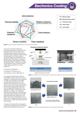 mentor.com/mechanical 55
Up to 2015, Shin-Etsu employed in-
house test equipment to measure thermal
resistance of their TIM products within
their laboratories. However, they recently
acquired a Mentor Graphics T3Ster transient
thermal tester unit in order to capture
complex transient thermal features during
testing of their TIM products. A series of
benchmark tests were devised to validate
the MicReD T3Ster™ hardware for a range
of TIM variables, some of which involved
T3Ster being connected to in-house
equipment:
a) Thickness of TIM layers,
b) Hardness of TIM layers, and
c) Roughness of layers TIMs attach to.
The powerful T3Ster Master software
from MicReD and its “Structure Function”
approach to quantifying thermal resistance
for TIMs was employed to good effect
in assessing (a) and (b) first. For TIM
hardness and thickness Shin-Etsu were
able to confirm with T3Ster measurements
that the heat releasing performance of
silicone based rubbers depends on the
pressure the TIM is under during normal
operation. In addition, Low Hardness
TIMs performed better for heat spreading
than High Hardness TIMs, plus thin TIMs
produced better heat release than thick
TIMs. This article will deal with item (c) in
detail, that is, roughness effects on thermal
performance of TIMs using T3Ster thermal
test methods.
To assess the impact of the roughness of
an aluminum plate attached to a TIM (heat
release sheet) between the plate and a
Figure 3. Physical & Chemical Properties of Silicone versus other Rubber Materials
Figure 4. Test Equipment used to assess the effects of aluminum plate roughness is contact with various hardness TIMs
Figure 5. Photos of the five surface roughnesses of the aluminum plates used in the test
Electronics Cooling
 