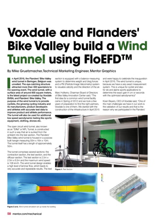 58 mentor.com/mechanical
n April 2016, the Flanders’ Bike Valley
wind tunnel in Beringen, Belgium was
unveiled. The eye-catching structure
attracted more than 400 spectators to
the opening event. The wind tunnel, with a
surface area of around 600 square meters,
is the latest project co-created by Voxdale
BVBA, and Flanders’ Bike Valley. The
purpose of the wind tunnel is to provide
cyclists, the growing cycling industry and
its manufacturers, product developers
and athletes with accurate test data to
improve product and athlete performance.
The tunnel will also be used for additional
low speed aerodynamic testing like sports
equipment, clothing, drones etc.
The open circuit wind tunnel, also known
as an “Eiffel” or NPL Tunnel, is constructed
in such a way that air is sucked from the
ambient into the test section. The Flanders’
Bike Valley wind tunnel is housed in a purpose
built hanger measuring 50m x 16m x 10m.
The tunnel itself has a length of approximately
50m.
The tunnel comprises several sections: the
contraction section, the test section, and the
diffusor section. The test section is 2.5m x
2.5m x 6.5m and the maximum wind speed
is 108 km/h. The wind tunnel design enables
a high level of laminar flow, which leads to
very accurate and repeatable results. The test
I
Voxdale and Flanders'
Bike Valley build a Wind
Tunnel using FloEFD™
section is equipped with a balance measuring
system to determine weight and drag forces
and a PIV (Particle Image Velocimetry) system
to visualize velocity and the direction of the air.
Marc Hufkens, Chairman Board of Directors
of Bike Valley Innovation Center said, "The
first idea for a common wind tunnel facility
came in Spring of 2012 and we took a few
years of preparation to find the right partners,
Voxdale is one of them. We started with the
construction of the infrastructure in April 2015
and were happy to celebrate the inauguration
in April 2016. The wind tunnel is unique,
because we have a very exact measurement
system. This is unique for cyclist and also
for ski and alpine sports applications to
determine the exact gain in cm or seconds
with the optimized aerodynamics"
Koen Beyers, CEO of Voxdale said, “One of
the main challenges we have in our work is
the validation of our results and that is the
reason why we participated in the Flanders’
Figure 1. Test Section
Figure 2 a+b. Wind tunnel simulation set up inside the building
By Mike Gruetzmacher,Technical Marketing Engineer, Mentor Graphics
 