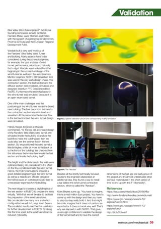 mentor.com/mechanical 59
Bike Valley Wind Tunnel project”. Additional
founding companies include BioRacer,
Flanders Make, Lazer Helmets and Ridley
with the support of Agentschap Ondernemen,
Province Limburg and the European Regional
Development Fund.
Voxdale built a very early mockup of
the Flanders’ Bike Valley Wind Tunnel
and building. Many aspects have to be
considered during the conceptual phase,
for example, the type and size of wind
tunnel, performance, velocity and naturally
the budget. Voxdale was involved from the
beginning in the conceptual design of the
wind tunnel as well as in the aerodynamics.
Mentor Graphics’ FloEFD 3D Simulation Tool
was used in the very early design phase. The
contraction section, the test section and the
diffusor section were modeled, simulated and
designed directly in PTC Creo embedded
FloEFD. Furthermore the entire hall around
the wind tunnel was simulated because it is
an open return wind tunnel.
One of the main challenges was the
positioning of the wind tunnel inside the brand
new building. The flow back from the fans to
the contraction section was simulated and
visualized. At the same time the laminar flow
in the test section and the wind tunnel design
were simulated.
Patrick Vlieger, Engineer at Voxdale
commented, “At first we did a concept design
of the Flanders’ Bike Valley wind tunnel. We
simulated inside the building to analyze the
backflow inside the building and then we
could also see the laminar flow in the test
section. So we positioned the wind tunnel a
little bit higher, a little bit more to the back or
to the front of the building. We checked how
this influences the laminar flow inside the test
section and inside the building itself”.
The height and the distances to the walls were
optimized taking into consideration the effect
on the flow conditions inside the wind tunnel.
Hence, the FloEFD simulations ensured a
good detailed engineering of the wind tunnel
as well as a reliable and efficient design of
the hall because an overdesign would lead to
unnecessary expenses for the building.
The next stage is to create a digital replica of
the test section in FloEFD to prepare the tests
virtually. “With that we will be able to facilitate
the preparation of the wind tunnel use.
We can decide how many runs and which
configuration we will do”, says Koen Beyers.
The correlated results can then be used also
for further development in FloEFD. By doing
this the time spent in the wind tunnel can be
reduced noticeably.
Besides all the strictly technically focused
solutions the engineers elaborated an
additional idea, they found a way to install
a bar bellow the wind tunnel contraction
section, which is called the “Aerobar”.
Koen Beyers sums up, “You have to imagine,
this is a multi-million Euro project. You have to
come up with the design and then you have
to step-by-step really build it. And that might
be a risk, imagine that it does not perform as
expected or it does not work very well. That’s
why we stepped in with FloEFD. That gave
us enough confidence to validate the design
of the tunnel itself and to have the correct
dimensions of the hall. We are really proud of
this project and it’s almost unbelievable what
we have materialized in this short period of
time to end up with this F1-like facility”.
References
https://issuu.com/mtss5/docs/201604fbv
http://www.flandersbikevalley.be/windtunnel/
https://www.grc.nasa.gov/www/k-12/
airplane/tuncret.html
https://www.grc.nasa.gov/www/k-12/
airplane/tunor
http://bit.ly/2dtwazF
Figure 3. Sphere calibration picture and corresponding FloEFD simulation
Figure 4. The “Aerobar”
Validation
 
