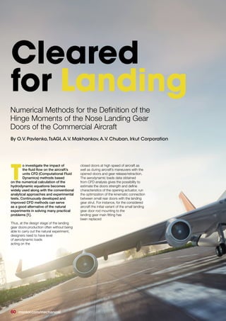 o investigate the impact of
the fluid flow on the aircraft’s
units CFD (Computational Fluid
Dynamics) methods based
on the numerical calculation of the
hydrodynamic equations becomes
widely used along with the conventional
analytical approaches and experimental
tests. Continuously developed and
improved CFD methods can serve
as a good alternative of the natural
experiments in solving many practical
problems [1].
Thus, at the design stage of the landing
gear doors production often without being
able to carry out the natural experiment,
designers need to have level
of aerodynamic loads
acting on the
closed doors at high speed of aircraft as
well as during aircraft’s maneuvers with the
opened doors and gear release/retraction.
The aerodynamic loads data obtained
from CFD analysis gives the possibility to
estimate the doors strength and define
characteristics of the opening actuator, run
the optimization of the kinematic connection
between small rear doors with the landing
gear strut. For instance, for the considered
aircraft the initial variant of the small landing
gear door rod mounting to the
landing gear main fitting has
been replaced
T
Cleared
for Landing
Numerical Methods for the Definition of the
Hinge Moments of the Nose Landing Gear
Doors of the Commercial Aircraft
By O.V. Pavlenko,TsAGI,A.V. Makhankov,A.V. Chuban, Irkut Corporation
60 mentor.com/mechanical
 