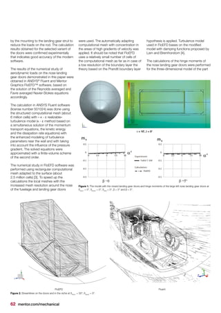 62 mentor.com/mechanical
by the mounting to the landing gear strut to
reduce the loads on the rod. The calculation
results obtained for the selected variant of
the doors were confirmed experimentally
that indicates good accuracy of the modern
software.
The results of the numerical study of
aerodynamic loads on the nose landing
gear doors demonstrated in this paper were
obtained in ANSYS®
Fluent and Mentor
Graphics FloEFD™ software, based on
the solution of the Reynolds averaged and
Favre averaged Navier-Stokes equations
accordingly.
The calculation in ANSYS Fluent software
(license number 501024) was done using
the structured computational mesh (about
6 million cells) with « κ - ε realizable»
turbulence model (κ - ε method based on
a simultaneous solution of the momentum
transport equations, the kinetic energy
and the dissipation rate equations) with
the enhanced modeling of turbulence
parameters near the wall and with taking
into account the influence of the pressure
gradient. The solved equations were
approximated with a finite-volume scheme
of the second order.
The numerical study in FloEFD software was
performed using rectangular computational
mesh adapted to the surface (about
2.5 million cells) [3]. To speed up the
calculations the local meshes with the
increased mesh resolution around the nose
of the fuselage and landing gear doors
FloEFD Fluent
Figure 2. Streamlines on the doors and in the niche at δdoor1
= 30°, δdoor2
= 0°.
Figure 1. The model with the closed landing gear doors and hinge moments of the large left nose landing gear doors at
δdoor1
= 0°, δdoor2
= 0°, δstrut
= 0°, β = 0° and β = 5°.
α = 10˚, β = 5°
were used. The automatically adapting
computational mesh with concentration in
the areas of high gradients of velocity was
applied. It should be noted that FloEFD
uses a relatively small number of cells of
the computational mesh as far as in case of
a low resolution of the boundary layer the
theory based on the Prandtl boundary layer
hypothesis is applied. Turbulence model
used in FloEFD bases on the modified
model with damping functions proposed by
Lam and Bremhorstom [4].
The calculations of the hinge moments of
the nose landing gear doors were performed
for the three-dimensional model of the part
 