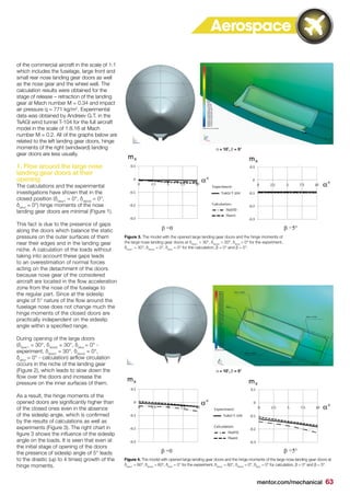 mentor.com/mechanical 63
of the commercial aircraft in the scale of 1:1
which includes the fuselage, large front and
small rear nose landing gear doors as well
as the nose gear and the wheel well. The
calculation results were obtained for the
stage of release – retraction of the landing
gear at Mach number M = 0.34 and impact
air pressure q = 771 kg/m2
. Experimental
data was obtained by Andreev G.T. in the
TsAGI wind tunnel T-104 for the full aircraft
model in the scale of 1:8.16 at Mach
number M = 0.2. All of the graphs below are
related to the left landing gear doors, hinge
moments of the right (windward) landing
gear doors are less usually.
1. Flow around the large nose
landing gear doors at their
opening
The calculations and the experimental
investigations have shown that in the
closed position (δdoor1
= 0°, δdoor2
= 0°,
δstrut
= 0°) hinge moments of the nose
landing gear doors are minimal (Figure 1).
This fact is due to the presence of gaps
along the doors which balance the static
pressure on the outer surfaces of them
near their edges and in the landing gear
niche. A calculation of the loads without
taking into account these gaps leads
to an overestimation of normal forces
acting on the detachment of the doors
because nose gear of the considered
aircraft are located in the flow acceleration
zone from the nose of the fuselage to
the regular part. Since at the sideslip
angle of 5° nature of the flow around the
fuselage nose does not change much the
hinge moments of the closed doors are
practically independent on the sideslip
angle within a specified range.
During opening of the large doors
(δdoor1
= 30°, δdoor2
= 30°, δstrut
= 0° -
experiment, δdoor1
= 30°, δdoor2
= 0°,
δstrut
= 0° - calculation) airflow circulation
occurs in the niche of the landing gear
(Figure 2), which leads to slow down the
flow over the doors and increase the
pressure on the inner surfaces of them.
As a result, the hinge moments of the
opened doors are significantly higher than
of the closed ones even in the absence
of the sideslip angle, which is confirmed
by the results of calculations as well as
experiments (Figure 3). The right chart in
figure 3 shows the influence of the sideslip
angle on the loads. It is seen that even at
the initial stage of opening of the doors
the presence of sideslip angle of 5° leads
to the drastic (up to 4 times) growth of the
hinge moments.
Figure 3. The model with the opened large landing gear doors and the hinge moments of
the large nose landing gear doors at δdoor1
= 30°, δdoor2
= 30°, δstrut
= 0° for the experiment,
δdoor1
= 30°, δdoor2
= 0°, δstrut
= 0° for the calculation, β = 0° and β = 5°.
α = 10˚, β = 5°
Figure 4. The model with opened large landing gear doors and the hinge moments of the large nose landing gear doors at
δdoor1
= 60°, δdoor2
= 60°, δstrut
= 0° for the experiment, δdoor1
= 60°, δdoor2
= 0°, δstrut
= 0° for calculation, β = 0° and β = 5°.
α = 10˚, β = 5°
Aerospace
 