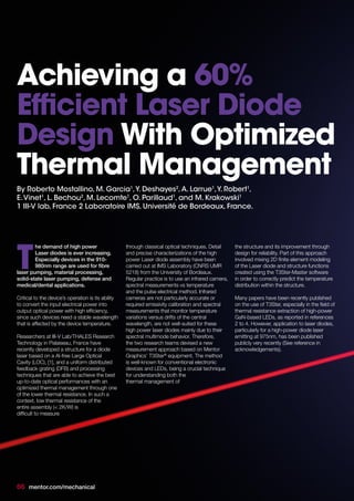 By Roberto Mostallino, M. Garcia1
,Y. Deshayes2
,A. Larrue1
,Y. Robert1
,
E.Vinet1
, L. Bechou2
, M. Lecomte1
, O. Parillaud1
, and M. Krakowski1
1 III-V lab, France 2 Laboratoire IMS, Université de Bordeaux, France.
he demand of high power
Laser diodes is ever increasing.
Especially devices in the 910-
980nm range are used for fibre
laser pumping, material processing,
solid-state laser pumping, defense and
medical/dental applications.
Critical to the device’s operation is its ability
to convert the input electrical power into
output optical power with high efficiency,
since such devices need a stable wavelength
that is affected by the device temperature.
Researchers at III-V Lab/THALES Research
Technology in Palaiseau, France have
recently developed a structure for a diode
laser based on a Al-free Large Optical
Cavity (LOC), [1], and a uniform distributed
feedback grating (DFB) and processing
techniques that are able to achieve the best
up-to-date optical performances with an
optimized thermal management through one
of the lower thermal resistance. In such a
context, low thermal resistance of the
entire assembly (< 2K/W) is
difficult to measure
through classical optical techniques. Detail
and precise characterizations of the high
power Laser diode assembly have been
carried out at IMS Laboratory (CNRS UMR
5218) from the University of Bordeaux.
Regular practice is to use an infrared camera,
spectral measurements vs temperature
and the pulse electrical method. Infrared
cameras are not particularly accurate or
required emissivity calibration and spectral
measurements that monitor temperature
variations versus drifts of the central
wavelength, are not well-suited for these
high power laser diodes mainly due to their
spectral multimode behavior. Therefore,
the two research teams devised a new
measurement approach based on Mentor
Graphics’ T3Ster®
equipment. The method
is well-known for conventional electronic
devices and LEDs, being a crucial technique
for understanding both the
thermal management of
the structure and its improvement through
design for reliability. Part of this approach
involved mixing 2D finite element modeling
of the Laser diode and structure functions
created using the T3Ster-Master software
in order to correctly predict the temperature
distribution within the structure.
Many papers have been recently published
on the use of T3Ster, especially in the field of
thermal resistance extraction of high-power
GaN-based LEDs, as reported in references
2 to 4. However, application to laser diodes,
particularly for a high-power diode laser
emitting at 975nm, has been published
publicly very recently (See reference in
acknowledgements).
T
Achieving a 60%
Efficient Laser Diode
Design With Optimized
Thermal Management
66 mentor.com/mechanical
 