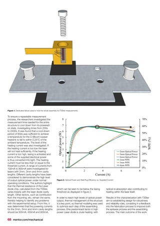68 mentor.com/mechanical
To ensure a repeatable measurement
process, the researchers investigated the
measurement time needed for the entire
structure to cool down from its powered-
on state, investigating times from 200s
to 2400s. It was found that a cool-down
period of 800s was sufficient to achieve
a temperature for the C-Mount copper
heatsink to fall to within 0.25°C of the
ambient temperature. The level of the
heating current was also investigated. If
the heating current is too low the laser
will not heat sufficiently. If the heating
current is too high, lasing is activated and
some of the supplied electrical power
is thus converted into light. The heating
current must be less than or equal to the
threshold current. A range of currents from
100mA to 800mA were investigated for
lasers with 2mm, 3mm and 4mm cavity
lengths. Different cavity lengths have been
considered to demonstrate the high level
of output optical power under normal
operating conditions. The authors highlight
that the thermal resistance of the Laser
diode chip, calculated from the T3Ster,
varies linearly with the laser diode cavity
length. Other factors, such as contribution
from the mounting, etc. remain the same,
thereby helping to identify any problems
with the experimental setup. From this, it
was determined that the powering currents
for the 2mm, 3mm and 4mm cavity lengths
should be 300mA, 450mA and 600mA,
Figure 2. Optical Power and Wall Plug Efficiency vs. Supplied Current
Figure 1. Dedicated fixture used to hold the whole assembly for T3Ster measurements
which can be seen to be below the lasing
threshold as displayed in figure 2.
In order to reach high levels of optical power
output, thermal management of the structure
is a key point, so thermal modeling was used
to optimize each step of the assembling
process. One predominant factor in high
power Laser diode is Joule heating, with
optical re-absorption also contributing to
heating within the laser itself.
Results of the characterization with T3Ster
aim to establishing design for robustness
and reliability rules, consisting in a feedback
into the fabrication process to improve both
the epitaxial process and the assembling
process. The main outcome of the work
 