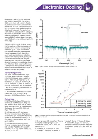 mentor.com/mechanical 69
Figure 4. Cumulative Structure Function of three-cavity length laser. The numbers on the plot correspond to the
different parts in figure 1.
Figure 3. Optical spectrum of a DFB 4mm cavity laser at 60°C in CW operation at 5A.
emphasizes a laser diode that has a wall
plug efficiency above 60%, that remains
stable when driven with a current of up to
8A, exhibits a side mode suppression ratio
greater than 30dB (so that emits strongly at
975nm and much more weakly either side
of that peak frequency). The spectral line
width at 975nm is less than 1nm, putting this
device among the very few laser diode with
stabilization wavelength thanks to internal
gratings (DFB). This laser diode shows also
one of the best thermal resistance reported in
literature [5].
The Structure Function is shown in figure 4,
in which each part of the structure can be
identified by the numbers corresponding
to those in figure 1. From the Structure
Functions it is possible to extrapolate the
thermal resistance of the 2, 3 and 4mm
cavity length laser diode chips to be 3.2,
2.8 and 1.5°C /W respectively, dealing with
a more reliable approach than using the
classical optical method. Such technique
allows to investigate the contribution of each
part of the laser diode assembly. Moreover,
T3Ster provides the opportunity to identify
any atypical behavior for the device, such as
assembly interface degradation.
Acknowledgements:
This article is abstracted from the paper
“THERMAL INVESTIGATION ON HIGH
POWER DFB BROAD AREA LASERS AT
975nm, WITH 60% EFFICIENCY” by R.
Mostallino1,2
, M. Garcia1
, Y. Deshayes2
, A.
Larrue1
, Y. Robert1
, E. Vinet1, L. Bechou2
, M.
Lecomte1
, O. Parillaud1
, and M. Krakowski1
1 III-V lab, 1 avenue Augustin Fresnel 91767
Palaiseau, France
2 Laboratoire IMS, Université de Bordeaux,
CNRS UMR 5218, 351 Cours de la
Libération, 33405 Talence Cedex, France.
References:
[1] N. Michel, M. Calligaro, M. Lecompte,
O. Parillaud, and M. Krakowki, “High wall-
plug efficiency diode lasers with an Al free
active region at 975nm,” in Photonics West
Conference, San Jose, USA, 2009, vol.
Paper 7198–53.
[2] S. Shanmugan and D. Mutharasu,
“Thermal transient analysis of high power
led employing spin coated silver doped zno
thin film on al substrates as heat sink,” J.
Optoelectron. Biomed. Mater., vol. 7, no. 1,
pp. 1–9, 2015.
[3] S. Shanmugan and Mutharasu, D.,
“Thermal transient analysis of high power
LED tested on Al2O3 thin film coated Al
substrate,” Int. J. Eng. Trends Technol., vol.
30, no. 6, p. 6, 2015.
[4] C. Jong Hwa and S. Moo Whan, “Thermal
investigation of LED lighting module,”
Microelectron. Reliab., vol. 52, no. 5, pp.
830–835, 2012.
[5] A. Pietrzak, R. Hülsewede, M. Zorn,
O. Hirsekorn, J. Sebastian, J. Meusel, P.
Hennig, P. Crump, H. Wenzel, S. Knigge,
A. Maaßdorf, F. Bugge, and G. Erbert,
“Progress in efficiency-optimized highpower
diode lasers,” in SPIE, 2013, vol. 8898, pp.
08–22.
Electronics Cooling
 