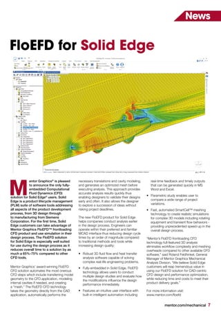 mentor.com/mechanical 7
FloEFD for Solid Edge
entor Graphics®
is pleased
to announce the only fully-
embedded Computational
Fluid Dynamics (CFD)
solution for Solid Edge®
users. Solid
Edge is a product lifecycle management
(PLM) suite of software tools addressing
all aspects of the product development
process, from 3D design through
to manufacturing from Siemens
Corporation. For the first time, Solid
Edge customers can take advantage of
Mentor Graphics FloEFD™ frontloading
CFD product and use simulation in their
design process. The FloEFD solution
for Solid Edge is especially well suited
for use during the design process as it
reduces overall time to a solution by as
much a 65%-75% compared to other
CFD tools.
Mentor Graphics’ award-winning FloEFD
CFD solution automates the most onerous
CFD steps which include transferring model
geometry to the CFD application, modeling
internal cavities if needed, and creating
a “mesh.” The FloEFD CFD technology
takes the geometry directly from the CAD
application, automatically performs the
M
News
necessary translations and cavity modeling,
and generates an optimized mesh before
executing analysis. This approach provides
accurate analysis results quickly thus
enabling designers to validate their designs
early and often. It also allows the designer
to explore a succession of ideas without
risking project deadlines.
The new FloEFD product for Solid Edge
helps companies conduct analysis earlier
in the design process. Engineers can
operate within their preferred and familiar
MCAD interface thus reducing design cycle
times by an order of magnitude compared
to traditional methods and tools while
increasing design quality:
•	 Robust 3D fluid flow and heat transfer
analysis software capable of solving
complex real-life engineering problems.
•	 Fully-embedded in Solid Edge, FloEFD
technology allows users to conduct
multiple design studies and evaluate how
the modifications influence the design
performance immediately.
•	 Features an intuitive user interface with
built-in intelligent automation including
real-time feedback and timely outputs
that can be generated quickly in MS
Word and Excel.
•	 Parametric study enables user to
compare a wide range of project
variations.
•	 Fast, automated SmartCell™ meshing
technology to create realistic simulations
for complex 3D models including rotating
equipment and transient flow behaviors -
providing unprecedented speed-up in the
overall design process.
“Mentor’s FloEFD frontloading CFD
technology full-featured 3D analysis
eliminates workflow complexity and meshing
overheads compared to other available CFD
software,” said Roland Feldhinkel, General
Manager of Mentor Graphics Mechanical
Analysis Division. “We believe Solid Edge
customers will reap tremendous value in
using our FloEFD solution for CAD-centric
CFD design and performance optimization,
while reducing time and costs to meet their
product delivery goals.”
For more information visit:
www.mentor.com/floefd
 