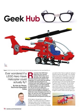 70 mentor.com/mechanical
Geek Hub
emember that LEGO Aero
Hawk from your seventh
birthday? Remember how it
did loops, flew upside down
and even reached warp speed? In the
imagination of a seven-year-old anything
is possible. But being all grown-up,
combined with harsh reality and a degree
in engineering, you know that anything
is indeed possible, but sadly everything
isn’t. So you set out to apply your
engineering knowledge to determine if
there is even the slightest possibility of a
LEGO Aero Hawk managing some form of
flight. You dive into your vast engineering
toolbox and pull out your traditional
Computational Fluid Dynamics (CFD) tool.
At first glance, the geometry is quite
complex. The LEGO parts being modeled in
meticulous detail, which the designer in you
can definitely appreciate, but knowing what
you know about CFD simulation, immediately
R
you start to think “How on earth am I going to
build the mesh for this model?" You consider
doing some serious CAD clean-up to reduce
the complexity but consequently realise that
you would lose too much of the authenticity
of the LEGO model when simplifying the
geometry down to the level typically required
to perform CFD simulations. You are faced
with a conundrum. It is time to revive and
even stretch a little further that imagination
that is long lost due to the doctrine of what is
and what isn’t possible in the world of CFD…
Imagine a world in which one can open up a
Ever wondered if a
LEGO Aero Hawk
Helicopter could
actually fly?
By Karl du Plessis,
Technical Specialist
Esteq
Figure 1. LEGO Technic Aero Hawk. The CAD model of the Aero Hawk was obtained from http://www.GrabCAD.com.
 
