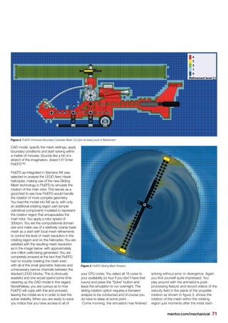 mentor.com/mechanical 71
CAD model, specify the mesh settings, apply
boundary conditions and start solving within
a matter of minutes. Sounds like a bit of a
stretch of the imagination, doesn’t it? Enter
FloEFD™!
FloEFD as integrated in Siemens NX was
selected to analyse the LEGO Aero Hawk
helicopter, making use of the new Sliding
Mesh technology in FloEFD to simulate the
rotation of the main rotor. This serves as a
good test to see how FloEFD would handle
the rotation of more complex geometry.
You load the model into NX as-is, with only
an additional rotating region part (simple
cylindrical component) modeled to represent
the rotation region that encapsulates the
main rotor. You apply a rotor speed of
300rpm. You set the computational domain
size and make use of a relatively coarse base
mesh as a start with local mesh refinements
to control the level of mesh resolution in the
rotating region and on the helicopter. You are
satisfied with the resulting mesh resolution
as in the image below, with approximately
one million cells being generated. You are
completely amazed at the fact that FloEFD
had no trouble creating the mesh even
with all of the small geometric features and
unnecessary narrow channels between the
stacked LEGO blocks. This is obviously
wasteful and one would spend some time
cleaning up the CAD model in this regard.
Nonetheless, you are curious as to how
FloEFD will cope with this and proceed,
leaving the model as-is in order to test the
solver stability. When you are ready to solve
you notice that you have access to all of
your CPU cores. You select all 16 cores to
your availability (or four if you don’t have that
luxury) and press the “Solve” button and
leave the simulation to run overnight. The
sliding rotation option requires a transient
analysis to be conducted and of course you
do have to sleep at some point…
Come morning, the simulation has finished
solving without error or divergence. Again
you find yourself quite impressed. You
play around with the animations post-
processing feature and record videos of the
velocity field in the plane of the propeller
rotation as shown in figure 3, shows the
rotation of the mesh within the rotating
region just moments after the initial start-
Figure 2. FloEFD Immersed Boundary Cartesian Mesh Cut-plot showing Level of Refinement
Figure 3. FloEFD Sliding Mesh Rotation
 