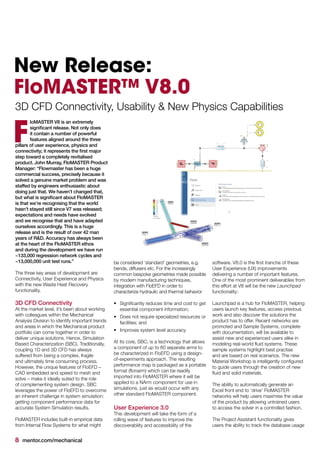 8 mentor.com/mechanical
New Release:
FloMASTER™ V8.0
3D CFD Connectivity, Usability & New Physics Capabilities
loMASTER V8 is an extremely
significant release. Not only does
it contain a number of powerful
features aligned around the three
pillars of user experience, physics and
connectivity; it represents the first major
step toward a completely revitalised
product. John Murray, FloMASTER Product
Manager: “Flowmaster has been a huge
commercial success, precisely because it
solved a genuine market problem and was
staffed by engineers enthusiastic about
doing just that. We haven’t changed that,
but what is significant about FloMASTER
is that we’re recognising that the world
hasn’t stayed still since V7 was released;
expectations and needs have evolved
and we recognise that and have adapted
ourselves accordingly. This is a huge
release and is the result of over 42 man
years of R&D. Accuracy has always been
at the heart of the FloMASTER ethos
and during the development we have run
~133,000 regression network cycles and
~13,000,000 unit test runs.”
The three key areas of development are
Connectivity, User Experience and Physics
with the new Waste Heat Recovery
functionality.
3D CFD Connectivity
At the market level, it’s been about working
with colleagues within the Mechanical
Analysis Division to identify important trends
and areas in which the Mechanical product
portfolio can come together in order to
deliver unique solutions. Hence, Simulation
Based Characterization (SBC). Traditionally,
coupling 1D and 3D CFD has always
suffered from being a complex, fragile
and ultimately time consuming process.
However, the unique features of FloEFD –
CAD embedded and speed to mesh and
solve – make it ideally suited to the role
of complementing system design. SBC
leverages the power of FloEFD to overcome
an inherent challenge in system simulation:
getting component performance data for
accurate System Simulation results.
FloMASTER includes built-in empirical data
from Internal Flow Systems for what might
be considered ‘standard’ geometries, e.g.
bends, diffusers etc. For the increasingly
common bespoke geometries made possible
by modern manufacturing techniques,
integration with FloEFD in order to
characterize hydraulic and thermal behavior
•	 Significantly reduces time and cost to get
essential component information;
•	 Does not require specialized resources or
facilities; and
•	 Improves system level accuracy
At its core, SBC, is a technology that allows
a component of up to 60 separate arms to
be characterized in FloEFD using a design-
of-experiments approach. The resulting
performance map is packaged as a portable
format (flonarm) which can be readily
imported into FloMASTER where it will be
applied to a NArm component for use in
simulations, just as would occur with any
other standard FloMASTER component.
User Experience 3.0
This development will take the form of a
rolling wave of features to improve the
discoverability and accessibility of the
F
software. V8.0 is the first tranche of these
User Experience (UX) improvements
delivering a number of important features.
One of the most prominent deliverables from
this effort at V8 will be the new Launchpad
functionality:
Launchpad is a hub for FloMASTER, helping
users launch key features, access previous
work and also discover the solutions the
product has to offer. Recent networks are
promoted and Sample Systems, complete
with documentation, will be available to
assist new and experienced users alike in
modeling real-world fluid systems. These
sample systems highlight best practise
and are based on real scenarios. The new
Material Workshop is intelligently configured
to guide users through the creation of new
fluid and solid materials.
The ability to automatically generate an
Excel front end to ‘drive’ FloMASTER
networks will help users maximise the value
of the product by allowing untrained users
to access the solver in a controlled fashion.
The Project Assistant functionality gives
users the ability to track the database usage
 