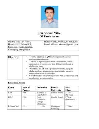 Curriculum Vitae
Of Tarek Anam
Maqbul Villa (2nd
Floor),
House # 182, Padma R/A,
Rangipara, North Agrabad,
Chittagong. Bangladesh.
Mobile # 01833060403, 0748805305
E-mail address: trkanam@gmail.com
Objective • To apply creativity in QMS & Compliance Issues for
continuous development.
• To Work in a professional ‘Team Environment’, where
combination of components from different platform is a
challenging issue.
• Would take the job with a great responsibility, enjoy the
challenge of new situation and expect to make a positive
contribution for the organization.
• Confidently face any challenge related AIS & MIS design and
development any organization.
Educational Profile:
Exam. Year of
Passing
Institution Board/
University
Div./
Class
S.S.C 1986 St. Placid’s
High School
Comilla Board 1st
Div.
(Science)
H.S.C 1988 Govt.
Commerce
College
Chittagong.
Comilla Board 2nd
Div.
(Commerce)
B.Com (Pass) 1991 DO Chittagong
University
2nd
Class.
 