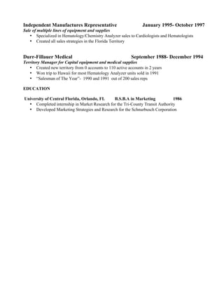 Independent Manufactures Representative January 1995- October 1997
Sale of multiple lines of equipment and supplies
• Specialized in Hematology/Chemistry Analyzer sales to Cardiologists and Hematologists
• Created all sales strategies in the Florida Territory
Durr-Fillauer Medical September 1988- December 1994
Territory Manager for Capital equipment and medical supplies
• Created new territory from 0 accounts to 110 active accounts in 2 years
• Won trip to Hawaii for most Hematology Analyzer units sold in 1991
• “Salesman of The Year”- 1990 and 1991 out of 200 sales reps
EDUCATION
University of Central Florida, Orlando, FL B.S.B.A in Marketing 1986
• Completed internship in Market Research for the Tri-County Transit Authority
• Developed Marketing Strategies and Research for the Schnurbusch Corporation
 