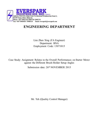 ENGINEERING DEPARTMENT
Lim Zhen Xing (FA Engineer)
Department: BNA
Employment Code: 13071015
Case Study: Assignment Relates to the Overall Performances on Starter Motor
against the Different Brush Holder Setup Angles
Submission date: 26th NOVEMBER 2015
Mr. Teh (Quality Control Manager)
 