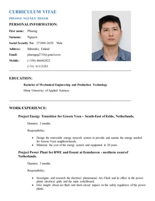 CURRICULUM VITAE
PHUONG NGUYEN THANH
PERSONALINFORMATION:
First name: Phuong
Surname: Nguyen
Social Security No: 271088-263N Male
Address: Riihimäki, Finland
Email: phuongng2710@gmail.com
Mobile: (+358) 466462822
(+31) 61113283
EDUCATION:
Bachelor of Mechanical Engineering and Production Technology
Häme University of Applied Sciences
WORK EXPERIENCE:
Project Energy Transition for Groote Veen - South-East of Eelde, Netherlands.
Duration: 3 months.
Responsibility:
 Design the renewable energy network system to provide and sustain the energy needed
for Groote Veen neighbourhoods.
 Minimize the cost of the energy system and equipment in 20 years.
Project Power Plant for RWE and Essent at Eemshaven - northern coast of
Netherlands.
Duration: 3 months.
Responsibility:
 Investigate and research the electrical phenomenal Arc-Flash and its effect in the power
plants electrical grids and the main switchboard.
 Give insight about arc-flash and short-circuit impact on the safety regulation of the power
plants.
 