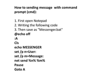 How to sending message with command
prompt (cmd):
1. First open Notepad
2. Writing the following code
3. Then save as "Messenger.bat"
@echo off
:A
Cls
echo MESSENGER
set /p n=User:
set /p m=Message:
net send %n% %m%
Pause
Goto A
 