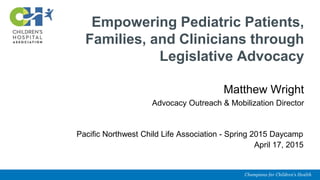 Empowering Pediatric Patients,
Families, and Clinicians through
Legislative Advocacy
Matthew Wright
Advocacy Outreach & Mobilization Director
Pacific Northwest Child Life Association - Spring 2015 Daycamp
April 17, 2015
 
