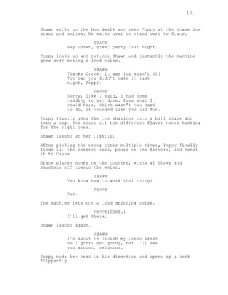 10.
Shawn walks up the boardwalk and sees Poppy at the shave ice
stand and smiles. He walks over to stand next to Grace.
GRACE
Hey Shawn, great party last night.
Poppy looks up and notices Shawn and instantly the machine
goes awry msking a loud noise.
SHAWN
Thanks Grace, it was fun wasn’t it?
Too bad you didn’t make it last
night, Poppy.
POPPY
Sorry, like I said, I had some
reading to get done. From what I
could hear, which wasn’t too hard
to do, it sounded like you had fun.
Poppy finally gets the ice shavings into a ball shape and
into a cup. She scans all the different flavor tubes hunting
for the right ones.
Shawn laughs at her lightly.
After picking the wrong tubes multiple times, Poppy finally
finds all the correct ones, pours on the flavors, and hands
it to Grace.
Grace places money on the counter, winks at Shawn and
saunters off toward the water.
SHAWN
You know how to work that thing?
POPPY
Yes.
The machine lets out a loud grinding noise.
POPPY(CONT.)
I’ll get there.
Shawn laughs again.
SHAWN
I’m about to finish my lunch break
so I gotta get going, but I’ll see
you around, neighbor.
Poppy nods her head in his direction and opens up a book
flippantly.
 
