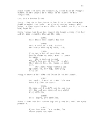 11.
Shawn walks off down the boardwalk, looks back in Poppy’s
direction and laughs to himself as he slides on his
sunglasses.
EXT. BEACH HOUSE- NIGHT
Poppy rides up to her house on her bike to see Donna and
Shawn playing corn hole (two slanted wooden boards with
holes in them opposite each other, in which you try to throw
bean bags in).
Donna throws her bean bag toward the board across from her
and it goes straight through the hole.
DONNA
Yes! Three more points for me!
SHAWN
That’s four in a row, you’re
seriously kicking my butt, kid.
DONNA
I’ve had a lot of practice, my
family shows no mercy when it comes
to games.
(In a mocking voice)
"That’s how you’ll learn!" is what
they always tell me. Guess it paid
off.
(Noticing Poppy walking up)
Speaking of, hey Pop, come play
with us!
Poppy dismounts her bike and leans it on her porch.
POPPY
No thanks, I want to start this new
book I picked up today.
DONNA
Oh come on! I didn’t get to see you
all day and you promised you would
play with me.
SHAWN
Yeah, Poppy, you promised.
Donna sticks out her bottom lip and gives her best sad eyes
possible.
POPPY
Fine. You know I’m a sucker for
those puppy dog eyes.
 