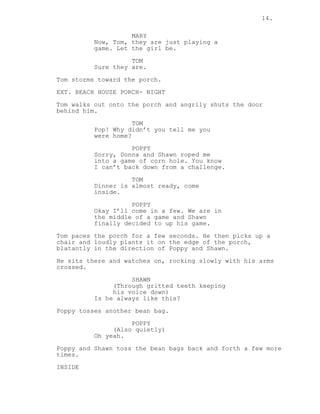 14.
MARY
Now, Tom, they are just playing a
game. Let the girl be.
TOM
Sure they are.
Tom storms toward the porch.
EXT. BEACH HOUSE PORCH- NIGHT
Tom walks out onto the porch and angrily shuts the door
behind him.
TOM
Pop! Why didn’t you tell me you
were home?
POPPY
Sorry, Donna and Shawn roped me
into a game of corn hole. You know
I can’t back down from a challenge.
TOM
Dinner is almost ready, come
inside.
POPPY
Okay I’ll come in a few. We are in
the middle of a game and Shawn
finally decided to up his game.
Tom paces the porch for a few seconds. He then picks up a
chair and loudly plants it on the edge of the porch,
blatantly in the direction of Poppy and Shawn.
He sits there and watches on, rocking slowly with his arms
crossed.
SHAWN
(Through gritted teeth keeping
his voice down)
Is he always like this?
Poppy tosses another bean bag.
POPPY
(Also quietly)
Oh yeah.
Poppy and Shawn toss the bean bags back and forth a few more
times.
INSIDE
 