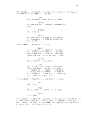 15.
The family sits together at the table and eat dinner, an
awkward silence hangs in the air.
TOM
How is whathisname at corn hole?
POPPY
He was alright, nothing compared to
you.
DONNA
He is so nice!
POPPY
He even said he goes to University
of Delaware, so I’ll probable see
him in the fall.
Tom chokes slightly on his food.
MARY
Isn’t that nice, Tom! He can show
her around and where all the cool
spots are now. I’m sure there are
some new ones since we went there.
POPPY
That would be so awesome!
TOM
No! I told you to stay away from
that boy Poppy. He is a no good
lifeguard that strings along girls
like you every summer. I’m sure he
has dozens of other girls lining up
for their turn with him.
Poppy visibly flinches at her father’s words.
MARY
Now, Tom...
TOM
What I said is final. Stay away.
POPPY
Yes, Dad.
Poppy looks outside through the window toward Shawn’s house
to see a few cars pulling up. People, mostly girls, pile
out, Grace included. Grace makes her way up the porch and
gives an awaiting Shawn a big hug.
 