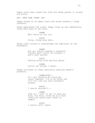 16.
Poppy looks down toward her food and sadly pushes it around
the plate.
EXT. SNOW CONE STAND- DAY
Poppy stands at an empty snow cone stand reading a large
textbook.
Shawn approaches the stand. Poppy looks up and immediately
looks back down at her book.
SHAWN
Well hello to you too.
POPPY
Sorry, kinda busy here.
Shawn looks around to acknowledge the emptiness of the
boardwalk.
SHAWN
Are you really reading a textbook?
Classes don’t start for another 2
and a half months.
POPPY
Nothing wrong with getting ahead.
SHAWN
You’re not wrong, I guess.
Poppy continues to read, basically ignoring Shawn’s
presence.
SHAWN(CONT.)
So I was thinking we could get
lunch together. I’m on my break and
it’s not like you have customers
anyway.
POPPY
I really shouldn’t...
SHAWN
Come on! I want to get to know you
more. You know, since we will most
likely be seeing each other on
campus.
POPPY
I really can’t leave.
 