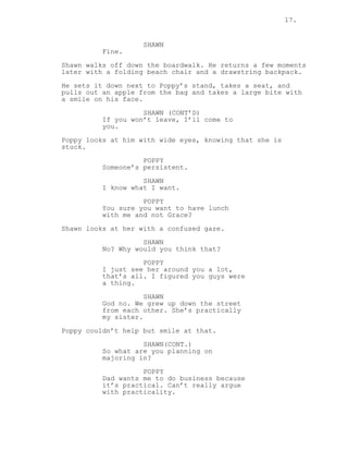 17.
SHAWN
Fine.
Shawn walks off down the boardwalk. He returns a few moments
later with a folding beach chair and a drawstring backpack.
He sets it down next to Poppy’s stand, takes a seat, and
pulls out an apple from the bag and takes a large bite with
a smile on his face.
SHAWN (CONT’D)
If you won’t leave, I’ll come to
you.
Poppy looks at him with wide eyes, knowing that she is
stuck.
POPPY
Someone’s persistent.
SHAWN
I know what I want.
POPPY
You sure you want to have lunch
with me and not Grace?
Shawn looks at her with a confused gaze.
SHAWN
No? Why would you think that?
POPPY
I just see her around you a lot,
that’s all. I figured you guys were
a thing.
SHAWN
God no. We grew up down the street
from each other. She’s practically
my sister.
Poppy couldn’t help but smile at that.
SHAWN(CONT.)
So what are you planning on
majoring in?
POPPY
Dad wants me to do business because
it’s practical. Can’t really argue
with practicality.
 