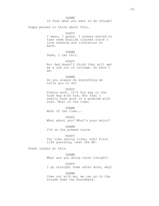 18.
SHAWN
Is that what you want to do though?
Poppy pauses to think about this.
POPPY
I mean, I guess. I always wanted to
take some English classes since I
love reading and literature so
much.
SHAWN
Yeah, I can tell.
POPPY
But dad doesn’t think that will get
me a job out of college. So here I
am.
SHAWN
Do you always do everything he
tells you to do?
POPPY
Pretty much. It’s his way or the
high way with him. Not that I
really have much of a problem with
that. Most of the time.
SHAWN
Most of the time...
POPPY
What about you? What’s your major?
SHAWN
I’m on the premed track.
POPPY
You like saving lives, huh? First
life guarding, next the ER.
Shawn laughs at this.
SHAWN
What are you doing later tonight?
POPPY
I go straight home after work, why?
SHAWN
Come out with me, we can go to the
arcade down the boardwalk.
 