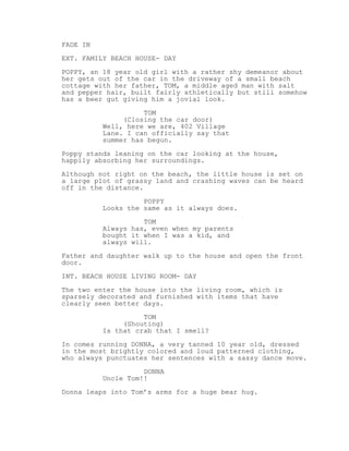 FADE IN
EXT. FAMILY BEACH HOUSE- DAY
POPPY, an 18 year old girl with a rather shy demeanor about
her gets out of the car in the driveway of a small beach
cottage with her father, TOM, a middle aged man with salt
and pepper hair, built fairly athletically but still somehow
has a beer gut giving him a jovial look.
TOM
(Closing the car door)
Well, here we are, 402 Village
Lane. I can officially say that
summer has begun.
Poppy stands leaning on the car looking at the house,
happily absorbing her surroundings.
Although not right on the beach, the little house is set on
a large plot of grassy land and crashing waves can be heard
off in the distance.
POPPY
Looks the same as it always does.
TOM
Always has, even when my parents
bought it when I was a kid, and
always will.
Father and daughter walk up to the house and open the front
door.
INT. BEACH HOUSE LIVING ROOM- DAY
The two enter the house into the living room, which is
sparsely decorated and furnished with items that have
clearly seen better days.
TOM
(Shouting)
Is that crab that I smell?
In comes running DONNA, a very tanned 10 year old, dressed
in the most brightly colored and loud patterned clothing,
who always punctuates her sentences with a sassy dance move.
DONNA
Uncle Tom!!
Donna leaps into Tom’s arms for a huge bear hug.
 