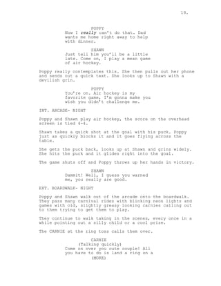 19.
POPPY
Now I really can’t do that. Dad
wants me home right away to help
with dinner.
SHAWN
Just tell him you’ll be a little
late. Come on, I play a mean game
of air hockey.
Poppy really contemplates this. She then pulls out her phone
and sends out a quick text. She looks up to Shawn with a
devilish grin.
POPPY
You’re on. Air hockey is my
favorite game, I’m gonna make you
wish you didn’t challenge me.
INT. ARCADE- NIGHT
Poppy and Shawn play air hockey, the score on the overhead
screen is tied 4-4.
Shawn takes a quick shot at the goal with his puck. Poppy
just as quickly blocks it and it goes flying across the
table.
She gets the puck back, looks up at Shawn and grins widely.
She hits the puck and it glides right into the goal.
The game shuts off and Poppy throws up her hands in victory.
SHAWN
Dammit! Well, I guess you warned
me, you really are good.
EXT. BOARDWALK- NIGHT
Poppy and Shawn walk out of the arcade onto the boardwalk.
They pass many carnival rides with blinking neon lights and
games with old, slightly greasy looking carnies calling out
to them trying to get them to play.
They continue to walk taking in the scenes, every once in a
while pointing out a silly child or a cool prize.
The CARNIE at the ring toss calls them over.
CARNIE
(Talking quickly)
Come on over you cute couple! All
you have to do is land a ring on a
(MORE)
 