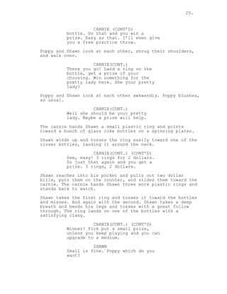 20.
CARNIE (CONT’D)
bottle. Do that and you win a
prize. Easy as that. I’ll even give
you a free practice throw.
Poppy and Shawn look at each other, shrug their shoulders,
and walk over.
CARNIE(CONT.)
There you go! Land a ring on the
bottle, get a prize of your
choosing. Win something for the
pretty lady here. She your pretty
lady?
Poppy and Shawn look at each other awkwardly. Poppy blushes,
as usual.
CARNIE(CONT.)
Well she should be your pretty
lady. Maybe a prize will help.
The carnie hands Shawn a small plastic ring and points
toward a bunch of glass coke bottles on a spinning plates.
Shawn winds up and tosses the ring easily toward one of the
closer bottles, landing it around the neck.
CARNIE(CONT.) (CONT’D)
See, easy! 3 rings for 2 dollars.
Do just that again and you get a
prize. 3 rings, 2 dollars.
Shawn reaches into his pocket and pulls out two dollar
bills, puts them on the counter, and slides them toward the
carnie. The carnie hands Shawn three more plastic rings and
stands back to watch.
Shawn takes the first ring and tosses it toward the bottles
and misses. And again with the second. Shawn takes a deep
breath and bends his legs and tosses with a great follow
through. The ring lands on one of the bottles with a
satisfying clang.
CARNIE(CONT.) (CONT’D)
Winner! Pick put a small prize,
unless you keep playing and you can
upgrade to a medium.
SHAWN
Small is fine. Poppy which do you
want?
 