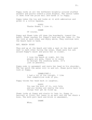 21.
Poppy looks at all the different brightly colored stuffed
animals and points toward a pink dolphin. The carnie takes
it down from the prize wall and hands it to Poppy.
Poppy takes the toy and looks at it with admiration and
gives it a little squeeze.
POPPY
Thanks Shawn, I love it.
SHAWN
Of course.
Poppy and Shawn take off down the boardwalk, toward the
beach. Shawn reaches for Poppy’s hand and she takes it. The
two look at each other and shyly smile. They continue onto
the beach hand in hand.
EXT. BEACH- NIGHT
They end up at the beach and take a seat on the dark sand
next to each other facing the ocean. Shawn puts his arm
around Poppy’s waist and pulls her in closer.
SHAWN
I love the beach at night. All the
people are gone, there is no sound
to disrupt the crashing waves. It’s
just so peaceful.
Poppy nods in agreement and rests her head on his shoulder.
The two watch the water roll in and out. Shawn pulls back to
look at Poppy.
SHAWN(CONT.)
I had a lot of fun tonight. I like
that competitive side of you.
Poppy throws her head back in laughter.
POPPY
You saw the most of it, corn hole
and air hockey are really the only
things that get me fired up.
Shawn looks at Poppy and starts to lean in. Poppy is
hesitant at first, but leans in as well and the two share a
kiss. The both pull back and blink in amazement.
SHAWN
Whoa.
 