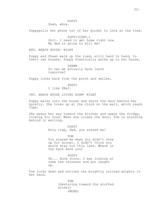 22.
POPPY
Yeah, whoa.
Poppypulls her phone out of her pocket to look at the time.
POPPY(CONT.)
Shit. I need to get home right now.
My dad is going to kill me!
EXT. BEACH HOUSE- NIGHT
Poppy and Shawn walk up the road, still hand in hand, to
their two houses. Poppy frantically walks up to her house.
SHAWN
So can we actually have lunch
tomorrow?
Poppy looks back from the porch and smiles.
POPPY
I like PB&J.
INT. BEACH HOUSE LIVING ROOM- NIGHT
Poppy walks into the house and shuts the door behind her
quietly. She looks up at the clock on the wall, which reads
10pm.
She makes her way toward the kitchen and opens the fridge,
looking for food. When she closes the door, Tom is standing
behind it waiting.
POPPY
Holy crap, dad, you scared me!
TOM
You scared me when you didn’t show
up for dinner. I didn’t think you
would stay out this late. Where in
the heck were you?
POPPY
Uh... Book store. I was looking at
some new releases and got caught
up.
Tom looks down and notices the brightly colored dolphin in
her hand.
TOM
(Gesturing toward the stuffed
animal)
(MORE)
 