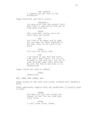 23.
TOM (CONT’D)
I suppose you got that at the
bookstore?
Poppy hesitates and falls silent.
TOM(CONT.)
You were with that boy weren’t you?
Even after I explicitly told you to
stay away from him.
POPPY
He’s nice dad, really nice! He
isn’t what you think!
TOM
You lied to me Poppy and he kept
you out when you were supposed to
be home. That is not nice in my
book.
POPPY
It’s not his fault, dad.
TOM
I am going to say this one final
time and I mean final. You are not
allowed to see that boy. You are to
come straight home after work and
be with the family and that is it.
Understood?
Poppy lowers her head in defeat.
POPPY
Understood.
EXT. SNOW CONE STAND- DAY
Poppy stands at the snow cone stand, slumped over reading a
book.
Shawn approaches happily with two sandwiches in plastic bags
in hand.
SHAWN
One PB&J for you, one turkey and
cheese for me. Can you take your
lunch soon?
POPPY
I can’t have lunch, Shawn.
 