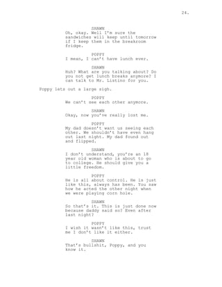 24.
SHAWN
Oh, okay. Well I’m sure the
sandwiches will keep until tomorrow
if I keep them in the breakroom
fridge.
POPPY
I mean, I can’t have lunch ever.
SHAWN
Huh? What are you talking about? Do
you not get lunch breaks anymore? I
can talk to Mr. Listino for you.
Poppy lets out a large sigh.
POPPY
We can’t see each other anymore.
SHAWN
Okay, now you’ve really lost me.
POPPY
My dad doesn’t want us seeing each
other. We shouldn’t have even hang
out last night. My dad found out
and flipped.
SHAWN
I don’t understand, you’re an 18
year old woman who is about to go
to college. He should give you a
little freedom.
POPPY
He is all about control. He is just
like this, always has been. You saw
how he acted the other night when
we were playing corn hole.
SHAWN
So that’s it. This is just done now
because daddy said so? Even after
last night?
POPPY
I wish it wasn’t like this, trust
me I don’t like it either.
SHAWN
That’s bullshit, Poppy, and you
know it.
 