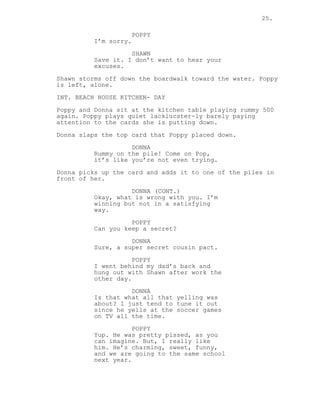 25.
POPPY
I’m sorry.
SHAWN
Save it. I don’t want to hear your
excuses.
Shawn storms off down the boardwalk toward the water. Poppy
is left, alone.
INT. BEACH HOUSE KITCHEN- DAY
Poppy and Donna sit at the kitchen table playing rummy 500
again. Poppy plays quiet lacklucster-ly barely paying
attention to the cards she is putting down.
Donna slaps the top card that Poppy placed down.
DONNA
Rummy on the pile! Come on Pop,
it’s like you’re not even trying.
Donna picks up the card and adds it to one of the piles in
front of her.
DONNA (CONT.)
Okay, what is wrong with you. I’m
winning but not in a satisfying
way.
POPPY
Can you keep a secret?
DONNA
Sure, a super secret cousin pact.
POPPY
I went behind my dad’s back and
hung out with Shawn after work the
other day.
DONNA
Is that what all that yelling was
about? I just tend to tune it out
since he yells at the soccer games
on TV all the time.
POPPY
Yup. He was pretty pissed, as you
can imagine. But, I really like
him. He’s charming, sweet, funny,
and we are going to the same school
next year.
 