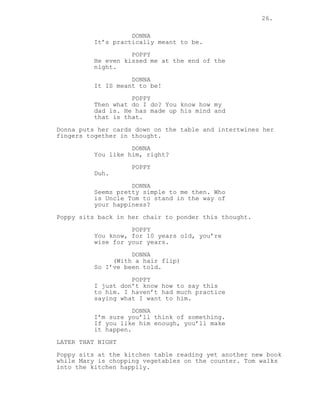 26.
DONNA
It’s practically meant to be.
POPPY
He even kissed me at the end of the
night.
DONNA
It IS meant to be!
POPPY
Then what do I do? You know how my
dad is. He has made up his mind and
that is that.
Donna puts her cards down on the table and intertwines her
fingers together in thought.
DONNA
You like him, right?
POPPY
Duh.
DONNA
Seems pretty simple to me then. Who
is Uncle Tom to stand in the way of
your happiness?
Poppy sits back in her chair to ponder this thought.
POPPY
You know, for 10 years old, you’re
wise for your years.
DONNA
(With a hair flip)
So I’ve been told.
POPPY
I just don’t know how to say this
to him. I haven’t had much practice
saying what I want to him.
DONNA
I’m sure you’ll think of something.
If you like him enough, you’ll make
it happen.
LATER THAT NIGHT
Poppy sits at the kitchen table reading yet another new book
while Mary is chopping vegetables on the counter. Tom walks
into the kitchen happily.
 