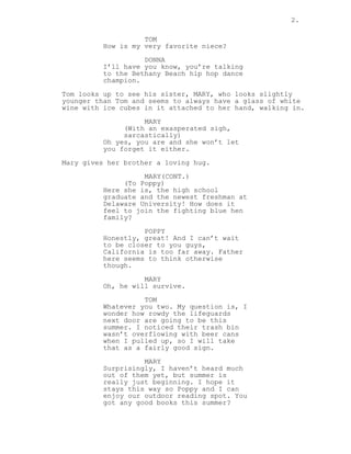 2.
TOM
How is my very favorite niece?
DONNA
I’ll have you know, you’re talking
to the Bethany Beach hip hop dance
champion.
Tom looks up to see his sister, MARY, who looks slightly
younger than Tom and seems to always have a glass of white
wine with ice cubes in it attached to her hand, walking in.
MARY
(With an exasperated sigh,
sarcastically)
Oh yes, you are and she won’t let
you forget it either.
Mary gives her brother a loving hug.
MARY(CONT.)
(To Poppy)
Here she is, the high school
graduate and the newest freshman at
Delaware University! How does it
feel to join the fighting blue hen
family?
POPPY
Honestly, great! And I can’t wait
to be closer to you guys,
California is too far away. Father
here seems to think otherwise
though.
MARY
Oh, he will survive.
TOM
Whatever you two. My question is, I
wonder how rowdy the lifeguards
next door are going to be this
summer. I noticed their trash bin
wasn’t overflowing with beer cans
when I pulled up, so I will take
that as a fairly good sign.
MARY
Surprisingly, I haven’t heard much
out of them yet, but summer is
really just beginning. I hope it
stays this way so Poppy and I can
enjoy our outdoor reading spot. You
got any good books this summer?
 