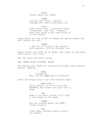 31.
POPPY
Thanks again for today.
SHAWN
It’s my job. Plus, I think I
changed your dad’s mind about me.
POPPY
Yeah, about that. I shouldn’t have
treated you like that. I should
have just grown a pair and stood up
to him sooner.
Shawn makes his way closer to Poppy and gently pushes her
hair behind her ear.
SHAWN
I get it, it’s hard to go agaisnt
your parents. It’s in the past now.
Poppy smiles and looks up at Shawn. She leans in and gices
him a short, soft kiss.
The two smile and head inside.
INT. BEACH HOUSE KITCHEN- NIGHT
The family plus Shawn sit around the kitchen table eating
dinner, happily.
MARY
(Laughing)
Hey, I’m not that bad at cornhole!
Donna and Poopy look at her with knowing eyes.
MARY(CONT.)
After dinner, it’s so on you two.
Remember who taught you guys how to
play.
TOM
Game is on after dinner, I’ll take
a rain check on the game.
SHAWN
Are you talking about the UEFA
soccer finals?
TOM
Final game, Germany versus Italy.
You watch?
 