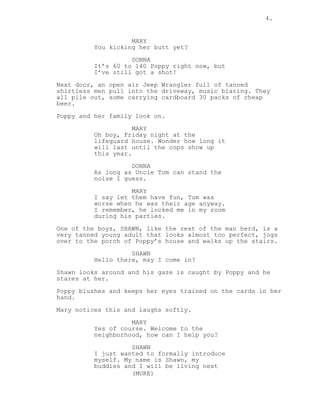 4.
MARY
You kicking her butt yet?
DONNA
It’s 60 to 140 Poppy right now, but
I’ve still got a shot!
Next door, an open air Jeep Wrangler full of tanned
shirtless men pull into the driveway, music blaring. They
all pile out, some carrying cardboard 30 packs of cheap
beer.
Poppy and her family look on.
MARY
Oh boy, Friday night at the
lifeguard house. Wonder how long it
will last until the cops show up
this year.
DONNA
As long as Uncle Tom can stand the
noise I guess.
MARY
I say let them have fun, Tom was
worse when he was their age anyway.
I remember, he locked me in my room
during his parties.
One of the boys, SHAWN, like the rest of the man herd, is a
very tanned young adult that looks almost too perfect, jogs
over to the porch of Poppy’s house and walks up the stairs.
SHAWN
Hello there, may I come in?
Shawn looks around and his gaze is caught by Poppy and he
stares at her.
Poppy blushes and keeps her eyes trained on the cards in her
hand.
Mary notices this and laughs softly.
MARY
Yes of course. Welcome to the
neighborhood, how can I help you?
SHAWN
I just wanted to formally introduce
myself. My name is Shawn, my
buddies and I will be living next
(MORE)
 