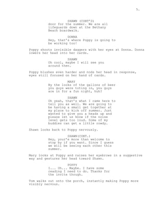 5.
SHAWN (CONT’D)
door for the summer. We are all
lifeguards down at the Bethany
Beach boardwalk.
DONNA
Hey, that’s where Poppy is going to
be working too!
Poppy shoots invisible daggers with her eyes at Donna. Donna
lowers her head into her cards.
SHAWN
Oh cool, maybe I will see you
around then.
Poppy blushes even harder and nods her head in response,
eyes still focused on her hand of cards.
MARY
By the looks of the gallons of beer
you guys were toting in, you guys
are in for a fun night, huh?
SHAWN
Oh yeah, that’s what I came here to
tell you as well. We are going to
be having a small get together at
my place to kick off summer. Just
wanted to give you a heads up and
please let us know if the noise
level gets too loud. Some of my
buddies can get a little rowdy.
Shawn looks back to Poppy nervously.
SHAWN(CONT.)
Hey, your’e more than welcome to
stop by if you want. Since I guess
we will be seeing each other this
summer.
Mary looks at Poppy and raises her eyebrows in a suggestive
way and gestures her head toward Shawn.
POPPY
I... Uh... Maybe. I have some
reading I need to do. Thanks for
the invite though.
Tom walks out onto the porch, instantly making Poppy more
visibly nervous.
 