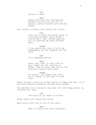 6.
TOM
Invite to what?
MARY
Shawn here was just introducing
himself and told us that he is
having a party tonight and invited
Poppy.
Tom visibly stiffens and clears his throat.
TOM
Lets try to keep the noise level to
a minimum tonight, okay Shawn? I
really don’t want things getting
out of hand and we have children
here.
SHAWN
I can assure you that it will be
manageable. No one jumping off the
roof.
TOM
It’s happened before.
MARY
Hush, Tom. That is very nice of
you, thank you for telling us
Shawn. That is more than any of the
previous tenants have done.
SHAWN
Of course. (To Poppy) The offer
still stands if you want to come
over.
Shawn flashes a million dollar smile to Poppy and she, if it
was even humanly possible, blushes even harder.
Tom watches this transpire and does not look happy about it,
crossing his arms.
TOM
I’m going to go check on dinner.
Shawn walks off toward his house.
Mary waits until he is out of ear shot.
MARY
What is wrong with you? Reading??
 