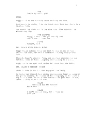 8.
TOM
That’s my smart girl.
LATER
Poppy sits at the kitchen table reading her book.
Loud music is coming from the house next door and there is a
drunken yell.
Tom moves the curtains to the side and looks through the
window angrily.
TOM (CONT’D)
Poppy, I don’t wan you seeing that
boy. I don’t trust him.
POPPY
Alright, dad.
EXT. BEACH HOUSE PORCH- NIGHT
Poppy walks outside with her book to sit on one of the
chairs and read. The music continues to play loudly next
door.
Through Shawn’s window, Poppy can see him standing in his
kitchen, beer in hand, laughing and talking to a girl.
Poppy rolls her eyes and buries her nose into the book.
INT. SHAWN’S KITCHEN- NIGHT
Shawn stands in his kitchen enjoying the party.
He looks out through his window and notices Poppy sitting on
her porch reading. He stares at her longingly as he takes a
sip of his beer. He only then notices the girl next to him,
GRACE, trying to talk to him.
GRACE
(Looking out the window)
Who’s that?
SHAWN
I don’t really know, but I want to
find out.
 
