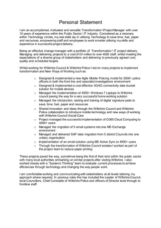 Personal Statement
I am an accomplished, motivated and versatile Transformation Project Manager with over
10 years of experience within the Public Sector  IT industry. Considered as a visionary
within Technology circles, my real skills lay in utilising Technology to save time, fuel, paper
and recourses, empowering staff and employees to work smarter utilising my skills and
experience in successful project delivery.
Being an effective change manager with a portfolio of Transformation  IT project delivery.
Managing and delivering projects to a cost of £4 million to over 4000 staff, whilst meeting the
expectations of a diverse group of stakeholders and delivering to previously agreed cost,
quality and scheduled targets.
Whilst working for Wiltshire Council & Wiltshire Police I led on many projects to implement
transformation and New Ways of Working such as:
o Designed & implemented a new Agile Mobile Policing model for 2000+ police
officers in both the front line and specialist investigations environment
o Designed & implemented a cost effective 3G/4G connectivity data bucket
solution for mobile devices
o Managed the implementation of 4000+ Windows 7 Laptops to Wiltshire
council paving the way for a very successful home working solution
o Managed the introduction, testing and training of digital signature pads to
save, time, fuel, paper and resources
o Shared innovation and ideas through the Wiltshire Council and Wiltshire
Police collaboration to introduce mobile technology and new ways of working
with Wiltshire Council Social Care
o Project managed the successful implementation of O365 Cloud Computing to
4000+ users
o Managed the migration of 5 email systems into one MS Exchange
environment
o Managed and delivered SAP data migration from 5 district Councils into one
unitary organisation
o Implementation of an email solution using MS Active Sync to 4000+ users
o Through the transformation of Wiltshire Council estates I worked as part of
the project team to reduce paper printing
These projects paved the way, sometimes being the first of their kind within the public sector
with many local authorities embarking on similar projects after visiting Wiltshire. I also
worked closely with a “Systems Thinking” team to evaluate current processes to achieve
efficiencies through technology and changing the way people work.
I am comfortable working and communicating with stakeholders at all levels tailoring my
approach where required. In previous roles this has included the Leader of Wiltshire Council,
local Councillors, Chief Constable of Wiltshire Police and officers of Director level through to
frontline staff.
 