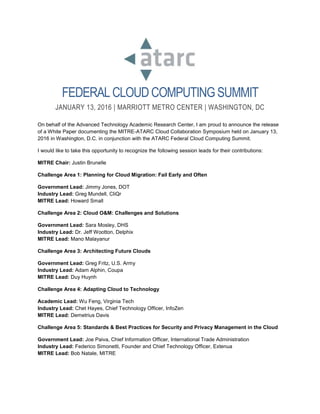 FEDERAL CLOUDCOMPUTINGSUMMIT
JANUARY 13, 2016 | MARRIOTT METRO CENTER | WASHINGTON, DC
On behalf of the Advanced Technology Academic Research Center, I am proud to announce the release
of a White Paper documenting the MITRE-ATARC Cloud Collaboration Symposium held on January 13,
2016 in Washington, D.C. in conjunction with the ATARC Federal Cloud Computing Summit.
I would like to take this opportunity to recognize the following session leads for their contributions:
MITRE Chair: Justin Brunelle
Challenge Area 1: Planning for Cloud Migration: Fail Early and Often
Government Lead: Jimmy Jones, DOT
Industry Lead: Greg Mundell, CliQr
MITRE Lead: Howard Small
Challenge Area 2: Cloud O&M: Challenges and Solutions
Government Lead: Sara Mosley, DHS
Industry Lead: Dr. Jeff Wootton, Delphix
MITRE Lead: Mano Malayanur
Challenge Area 3: Architecting Future Clouds
Government Lead: Greg Fritz, U.S. Army
Industry Lead: Adam Alphin, Coupa
MITRE Lead: Duy Huynh
Challenge Area 4: Adapting Cloud to Technology
Academic Lead: Wu Feng, Virginia Tech
Industry Lead: Chet Hayes, Chief Technology Officer, InfoZen
MITRE Lead: Demetrius Davis
Challenge Area 5: Standards & Best Practices for Security and Privacy Management in the Cloud
Government Lead: Joe Paiva, Chief Information Officer, International Trade Administration
Industry Lead: Federico Simonetti, Founder and Chief Technology Officer, Extenua
MITRE Lead: Bob Natale, MITRE
 